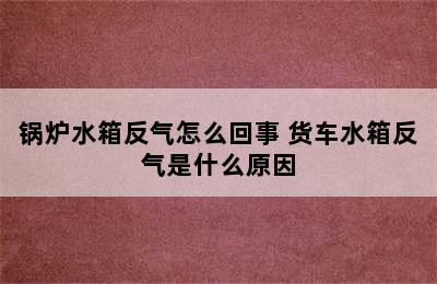 锅炉水箱反气怎么回事 货车水箱反气是什么原因